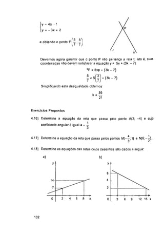 + (3k - 7)
Exercícios Propostos
4.17) Determine a equação da rela que passa pelos pontos M(—;1) e N(6;—)..
4.18) Determine as equações das retas cujos desenhos são dados a seguir:
a) b)
y y
6
4
14
7 2
2 6
0 4 x 0 6 9
102
-k
8
-+
3
4------1->
12 15 x
y = 4x -1
y = - 3x + 2
39
kí —
21
4.16) Determine a equação da reta que passa pelo ponto A(3; -4) e cujo
coeficiente angular é igual a - .
e obtendo o ponto pf— ; —1
U 1)
Devemos agora garantir que o ponto P não pertença a reta t, isto é, suas
coordenadas não devem satisfazer a equação y = 5x + (3k - 7):
yP * 5xp + (3k - 7)
5
7 7J
Simplificando esta desigualdade obtemos:
1
2
4
3'
 