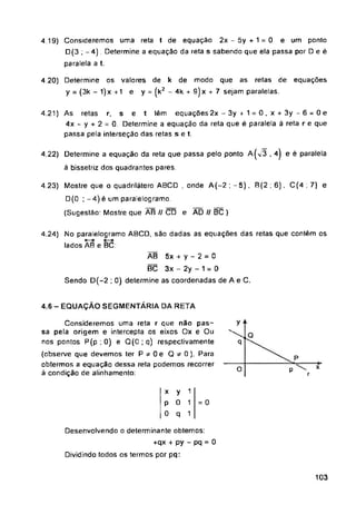e
AD // BC)
4.6 - EQUAÇÃO SEGMENTÁR1A DA RETA
O P
= 0
103
1
1
1
x
r
modo que as relas de equações
9)x + 7 sejam paralelas.
4.24) No paralelogramo ABCD, são dadas as equações das retas que contém os
lados A8 e BC:
4.22) Determine a equação da reta que passa pelo ponto A(<3.4) e é paralela
à bissetriz dos quadrantes pares.
Desenvolvendo o determinante obtemos:
+qx + py - pq = 0
Dividindo todos os termos por pq:
ÃB 5x + y - 2 = 0
BC 3x - 2y - 1 = 0
Sendo D(-2 ; 0) determine as coordenadas de A e C.
4.21) As retas r. s e t lém equações 2x - 3y *-1 = 0,x + 3y-6 = 0e
4x - y + 2 = 0. Determine a equação da reta que é paralela á reta r e que
passa pela interseção das retas s e t.
k de
y = (kz - 4k +
Consideremos uma reta r que não pas­
sa pela origem e intercepta os eixos Ox e Ou
nos pontos P(p ; 0) e Q(0 ; q) respectivamente
(observe que devemos ter P * 0 e 0*0). Para
obtermos a equação dessa reta podemos recorrer
à condição de alinhamento:
4 19) Consideremos uma reta t de equação 2x - 5y + 1 = 0 e um ponto
D(3 ; -4) Determine a equação da reta s sabendo que ela passa por D e ê
paralela a t.
4 23) Mostre que o quadrilátero ABCD , onde A(-2 ; — 5). B(2 ; 6), C(4 ; 7)
D{0 ;-4) é um paralelogramo.
(Sugestão: Mostre que AB // CD e
4.20) Determine os valores de
y = (3k - 1)x +1 e
x y
P 0
0 q
 