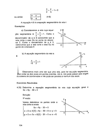 (4.6)
ou ainda:
A equação 4.6 é a equação segmentaria da reta
Exemplos
y “
Q
3
x
O
y
b) A equação segmentaria da reta s
é: 2
0 x
Observemos mais uma vez que uma reta, para ter equação segmentaria,
Exercícios Resolvidos
y a
5
0
104
>
x
4.25) Determine a equação segmentaria da reta cuja equação geral é
5x + 6y - 30 = 0
Solução
1o modo
* + X_i = 0
p q
x y .
p q
2L + I = i
-5 2
Vamos determinar os pontos onde a
reta corta os eixos.
5x + 6y - 30 = 0
x = 0o>5(0) + 6y-30 = 0c=>y = 5
y = 0 co 5x + 6(0) -30=0cox=6
x
2 + ‘
denominador de x é 2 concluímos que a
reta corta o eixo Ox no ponto de abscis-
sa 2. Como o denominador de y é 3,
concluímos que a reta corta o eixo Ou no
ponto de ordenada 3.
a) Consideremos a reta cuja equa-
x y
ção segmentária é - + — = 1. Como o
3
Observemos mais uma vez que uma reta, para ter equação segmentaria,
Jive cortar os dois eixos em pontos distintos, isto é, não pode passar pela origem
do sistema de coordenadas e não pode ser paralela a nenhum dos eixos.
 