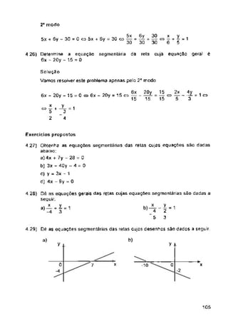 2a modo
equaçao segmentaria da cuja equação geral ê
rela
6x - 20y - 15 =0
Exercícios propostos
4.29) Dê as equações segmentarias das retas cujos desenhos sáo dados a seguir
b)
a)
y x
y
x
7 x
-2
105
S n I u ça o
Vamos resolver este problema apenas pelo 2a modo
0
20y
15
4,27) Obtenha as equações segmentárias das retas cujas equações sao dadas
abaixo:
a) 4x + 7y - 23 = 0
b) 3x - 40y - 4 = 0
c) y = 3x - 1
d) 4x - 3y = 0
x
— <=> —
6
15
—■ c±> —
15
4 26) Determine a
6x - 20y - 15 = 0
5
5
5x
5x + 6y - 30 = 0 co 5x + 5y = 30 o —
30
6x - 20y = 15<=>-------
15
4-1
3
6y 30
H 30 " 30
x y 1
° 5 +3=1
2 4
4 23) Dê as equações gerais da$ retas cujas equações segmentarias são dadas a
seguir;
2x 4y
~ = 1 o
5 3
 