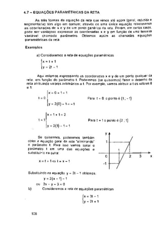 4.7 - EQUAÇÕES PARAMÉTRICAS DA RETA
Exemplos
x = 0 + 1 = 1
Para 1 = 0 o ponto é (1; -1)
i = 0
y = 2(0) - 1 -1
x = 1 + 1 = 2
t = 1 Para t = 1 o ponlo é (2 ; 1)
y = 2(1) -1 = 1
y +
1
1
3
0 2 x
x = t + 1 a I = x - 1
b)
105
x = 31 - 1
y = 2t + 1
As trés formas da equação da reta que vimos até agora (geral, reduzida e
segmentaria) tém algo em comum; através oe uma única equação relacionamos
as coordenadas de x e y de um ponto genérico da reta. Porém, em certos casos,
pode ser vantajosa expressar as coordenadas x e y em função de uma terceira
variável chamada parâmetro. Obtemos assim as chamadas equações
paramétricas da reta.
a) Consideremos a reta de equações paramétricas
fx = t + 1
U = 2t - 1
Aqui estamos expressando as coordenadas x e y de um ponto qualquer da
reta, em função do parâmetro t. Poderemos (se quisermos) fazer o desenho da
rela atribuindo valores arbitrários a t. Por exemplo, vamos atribuir a t os valores 0
e 1:
Subsliluindo na equação y = 21 - 1 obtemos;
y = 2(x - 1) - 1
ou 2x - y - 3 = 0
Consideremos a reta de equações paramétricas
Se quisermos, poderemos lambém
obter a equação geral da rela 'eliminando1'
o parãmelrc t. Para isso vamos isolar o
parâmetro t em uma das equações e
SLibstiiuí—Io na oulra:
 