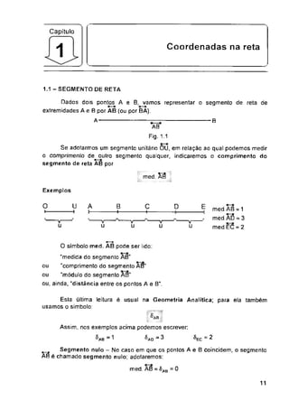 Capítulo
Coordenadas na reta
1.1 - SEGMENTO DE RETA
B
med. XÉ
Exemplos
D E
u u u
= 2
= 0
11
u
-t
A
t—
B
4—
o
I-
c
4—
Dados dois pontos A e B, vamos representar o segmento de reta de
extremidades A e B por AB (ou por BA).
A
♦—•
O símbolo med. AB pode ser lido:
"medida do segmento AB"
"comprimento do segmento AB"
"módulo do segmento AB”
"V
u u
med.AB = 1
med. a3 = 3
med.EC = 2
segmento de reta AB por
ou
ou
ou, ainda, "distância entre os pontos A e Bn.
Esta última leitura é usual na Geometria Analítica; para ela também
usamos o simbolo:
Segmento nulo - No caso em que os pontos A e B coincidem, o segmento
AB é chamado segmento nulo; adotaremos:
med. AB = SAB
AB
Fig. 1.1
Se adotarmos um segmento unitário OU, em relação ao qual podemos medir
o comprimento de outro segmento qualquer, indicaremos o comprimento do
®AB
Assim, nos exemplos acima podemos escrever
^ab = 1 ^ao ” SEC
 