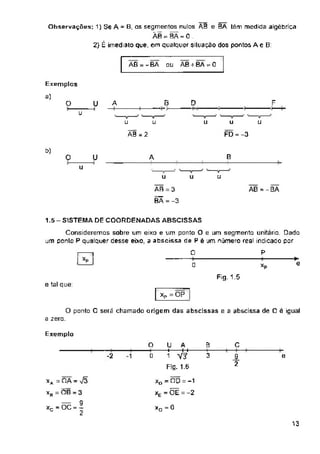 AB=-BA AB + BA - 0
OU
0 D F
A
O U
u
u u
t>)
B
O U A
u
u u u
AB = - BA
1.5 - SISTEMA DE COORDENADAS ABSCISSAS
l I 0
Fig.1.5
e tal que:
xP = OP |
Exemplo
C
-2 e
13
■>
e
Consideremos sobre um eixo e um ponto O e um segmento unitário. Dado
um ponto P qualquer desse eixo, a absoissa de P é um número real indicado por
i-------1 0 P
AB = 3
BÃ = -3
u
FD =-3
O ponto 0 será chamado origem das abscíssas e a abscissa de Ce igual
a zero.
B
y
o
0
Exemplos
a)
Observações; 1) Se A = B, os segmentos nulos AB e BA têm medida algébrica
AB BA - C
2} É imediato que, em qualquer situação dos pontos A e B:
U A
H------- F+
1 V31
Ffg. 1,6
xA = OA =
xH — ÕB = 3
— 9
Xr = OC = ’
c 2
f
xD - no = -1
xE = ÕÊ = -2
u u
ÃB = 2
xo = 0
 