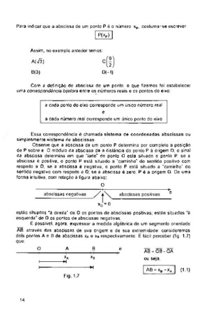 A(Vã)
B(3)
e
abscissas negativas abscissas positivas
O A B e
XB
*í
AB=Xb-Xa (1.1)
Fig. 1.7
14
AB=OB-OA
ou seja.
a cada ponto do eixo corresponde um único número real
e
a cada número real corresponde um único ponto do eixo
xQ = 0
estão situadas "ã direita’ de O os pontos de abscissas positivas; estão situados “à
esquerda" de O os pontos de abscissas negativas
É possível, agora, expressar a medida algébrica de um segmento orientada
AB através das abscissas de sua origem e de sua extremidade: consideremos
dois pontos A e B de abscissas xa e xa respeclivamenle É fácil perceber (fig. 1.7)
que:
Cem a definição de abscissa de um ponto, o que fizemos foi estabelecer
uma correspondência btjelora entre os números reais e os pontos do eixo:
Essa correspondência é chamada sistema de coordenadas abscissas ou
simplesmente sistema de abscissas
Observe que a abscissa de um ponto P determina por completo a posição
de P sobre e. O modulo da abscissa dá a distância do ponto P á origem O; o sinal
da abscissa determina em que "lado" do ponto O eslá situado o ponta P; se a
abscissa é positiva, o ponto P está situado a "caminho1" do sentido posilivo com
respeito a O; se a abscissa e negaliva, a ponto P está situado a "caminho" do
sentido negativo com respeito a O; se a abscissa é zero, Pé â origem O. De uma
forma intuitiva, com relação ã figura abaixo:
O
Xa
*1
Para indicar que a abscissa de um ponto P é o número xp, cosluma-se escrever:
P(xP)
Assim, no exempla anterior temos:
D(-1)
 