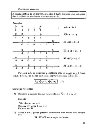 Enunciamos assim que:
B AB =4-1 = 3
1 2 3 4
B A AB - 1 - 4 = -3
1 2 3 4
AB = (3} - (-2) = 5
2
1
A AB = (-2)-{-3) = -5
*
2
1 3
AB = (-3) - (-5) = 2
-2 -1 1
AB = (-5)-(-3) =-2
-4 -1
A (12)
Exercícios Resolvidos
Determine a abscissa do ponto P, sabendo que PM = -4 e xM 7
1.1)
Solução
12)
AB+BC+CÁ=0 (Relação de Chasles)
15
O
-t—
0
4
—t—
-2
+
1
A medida algébrica de um segmento orientado é igual à diferença entre a abscissa
da extremidade e a abscissa da origem do segmento.
Sendo A, S e C pontos quaisquer pertencentes a um mesmo eixo, verifique
que:
A
—H-
-5
B
-i«r
2
£
0
A
O
0
o
0
o
0
3
-3
'ab-^b-XaI-Ix
Por outro lado, se quisermos a distância entre os pontos A e B. basta
caicular o módulo da medida algébrica do segmento orientado AB (ou BA):
3
"a "xb|
PM e xw-Xp --4
Como xm = 7, temos: 7 - xp = -4
Portanto: xp = 11
Exemplos
O A
—I-
0
 