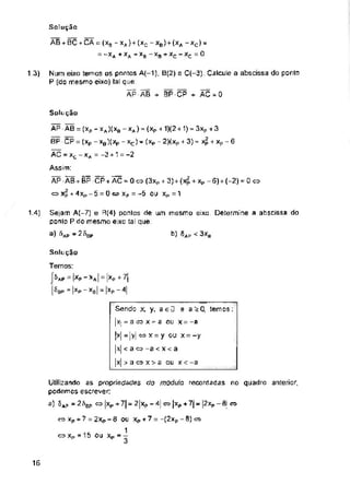 13)
Solução
1.4)
3xb
Snlu ção
16
Num eixo temos os pontos A(-1), B(2) e C(-3) Calcule a abscissa do ponto
P (do mesmo eixo) tal que:
ÃPÃB + BPCP + ÃC-0
Temos:
Í^AP = | ~ *A | = |XP +
i^BP = |XP ~ Xb| = |XP -
Sendo x, y, aeü e a>0 temos:
|x. = a « x - a ou x = -a
[x| = |y| x = y ou x = -y
|.x| <ao-a<x<a
|x| > a o x > a ou x < -a
Solução
AEUBCCA = (XB -xa}+(xc-xb) f(xa -xc) =
= -Xfl+XA +xB -xa + xc-xc =0
b) 5ap
Utilizando as propriedades do módulo recordadas no quadro anterior,
podemos escrever;
a) SAP jrífigp o |xp +7|= 2|xp -4| w |xp + 7j - |2xp -fii ü
xp + 7 = 2Xp - 6 OU Xp + 7 - -(2xp - 0) &
1
O Xp =15 OU Xp - -
AP AB = (xp - xj(x0 -xA) = (xP + 1)(2+ 1) = 3xP + 3
BP CP = (xp - xB)(Xp - xc) - (xp - 2)(xP + 3) = Xp ■+ xp - 6
AC - xc - xA = -3 +1 = -2
Assim:
ÃP ÃB + BP CP+ ÃC-0«(3xp + 3) + (X^ + xP -6) + (-2)-0
<=> Xp + 4xp-5 = 0 <-> Xp = -5 OU Xp=1
Sejam A(-7) e R(4) ponlos de um mesmo eixo. Determine a abscissa do
ponto P do mesmo eixo tal que:
a) ^AP “ 2 figp
 
