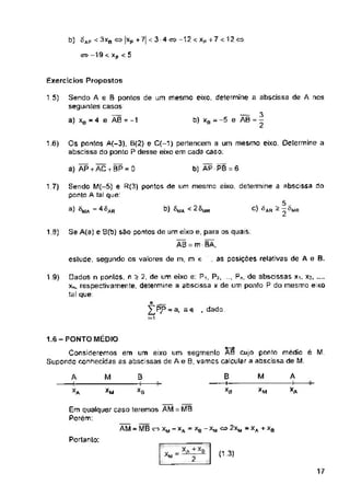 b) ^ap < 3xB
o—19 xp < 5
Exercícios Propostas
1.5)
16)
b) AP PB = 6
a) AP + AC + BP = 0
17)
1.9)
. as posições relativas de A e B.
estude, segundo os valores de m, m e
19)
, dado
M A
M 0
A
Xa
XA XB
MB.
'M
Portanto:
(1.3)
17
B
-+—
xa
Se A(a) e B(b) sao pontos de um eixo e, para os quais;
AB = m BA,
1.6-PONTO MÉDIO
Consideremos em um eixo um segmento AS cujo ponto médio é M.
Supondo conhecidas as abscissas de A e 0, vamos calcular a abscissa de M.
Os pontos A{-3), B(2) e C{-1) pertencem □ um mesmo eixo. Determine a
abscissa da ponto P desse eixo em cada caso:
Em qualquer caso teremos AM
Porém:
... *A +*B
2
Sendo A e B pontos de um mesmo eixo, determine a abscissa de A nos
seguintes casos:
a) xe - 4 e AB = -1
2 Smr
£PP-a. ae
AM - MB cs xM - xA - xB - X|
XM
b)
3)
-xj
XM
Sendo M(-5) e R(3) pontos de um mesmo eixo, determine a abscissa do
ponto A tal que:
= ^A«
— 3
b) xs = -5 e AB = -
■a + xa
□ados n pontos, n £ 2, de um eixo e: Pi, Pj, ..., Pn, de abscissas x% Xj
xn, respectivamente, determine a abscissa x de um ponto P do mesmo eixo
tal que:
5
C) l^AR - õ ^WR
 