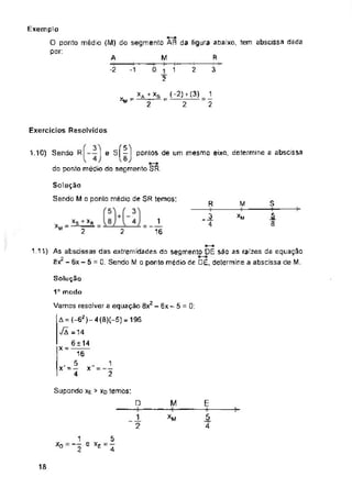R
A
3
-2 1 2
Exercícios Resolvidos
pontos de um mesmo eixo, determine a abscissa
1.10)
s
R M
XM
1.11)
Solução
1a modo
x
M
*D
ia
As abscssas das extremidades do segmemo DE sâo as raízes da equação
Bx2 - 6x - 5 = 0. Sendo M o ponto médio de DE, determine a abscissa de M.
1
2
1
16
1
2
Exemplo
O ponto médio (M) do segmento AR da figura abaixo, tem abscissa dada
por:
1
2
_3
4
1
8
Solução
Sendo M o ponlo médio de SR temos:
2
£
_5
4
( 3") f 51
Sendo R| I e S|^l pontos
do ponto médio do segmento SR.
xs + *r
2
1 5
2 4
Supondo xe > xd temos:
□
Vamos resolver a equação 8x2 - 6x - 5 = 0:
A = (-62)-4 (8)(-5) = 196
VÃ =14
6 ± 14
X " 16
x'-®
4
M
2
v _ + XB _ (-2) f (3)
M"—~ = 2
 