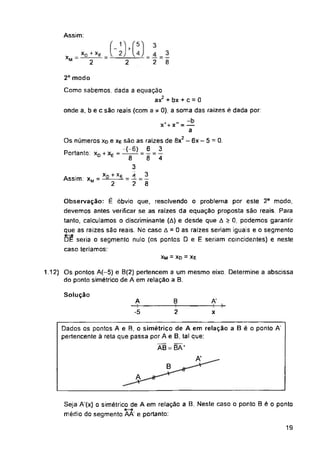 Assim:
XM
2° modo
.2
Portanto: xD + xE =
Assim: xM
xM = xD = xE
Solução
A'
B
A
19
Seja A'(x) o simétrico de A em relação a B. Neste caso o ponto B é o ponto
médio do segmento AA' e portanto:
112) Os pontos A(-5) e B(2) pertencem a um mesmo eixo. Determine a abscissa
do ponto simétrico de A em relação a B.
Dados os pontos A e B, o simétrico de A em relação a B é o ponto A
pertencente ã reta que passa por A e B, tal que:
ÃB = BÃ‘
.EM.
2
A
-5
B
2
A'
x
XD + Xg
2
Observação: É óbvio que, resolvendo o problema por este 2o modo,
devemos antes verificar se as raizes da equação proposta são reais. Para
tanto, calculamos o discriminante (A) e desde que A > 0, podemos garantir
que as raizes são reais. No caso A = 0 as raizes seriam iguais e o segmento
DE seria o segmento nulo (os pontos D e E seriam coincidentes) e neste
caso teriamos:
3
2 8
Como sabemos, dada a equação
ax2 + bx + c = 0
onde a, b e c são reais (com a * 0), a soma das raizes é dada por:
x'+ x" - —
a
2
Os números Xd e xe são as raízes de 8x - 6x - 5 = 0.
-(-6) 6 3
8 ‘ 8 ‘ 4
3
Xn + Xp A 3
" 2 7 - 8
 