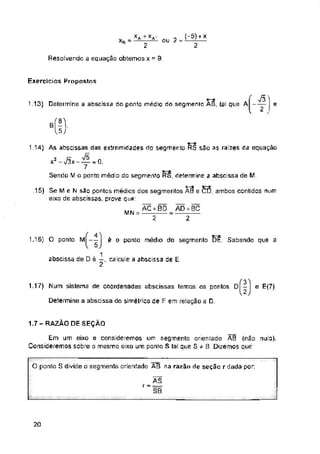 ou 2 =
Resolvendo a equação obtemos x = 9
Exercícios Propostos
1.13) Determine a abscissa do ponto médio do segmento AB, tal que A------ e
MN
1.15) O ponto M—
1.17) Num sistema de coordenadas abscissas temos os pontos 0 - e E<7).
Determine a abscissa do simétrico de F em relação a D.
1.7- RAZÃO DE SEÇÃO
20
73"
2 ,
Em um eixo e consideremos um segmento orientado AB (não nulo).
Consideremos sobre o mesmo eixo um ponto S tal que S * B. Dizemos que:
, xa+*a
2
AD + BC
2
2
1.14) As abscissas das extremidades rio segmento RS são as raízes da equação
x2 - 73x - = 0.
Sendo M o ponto médio do segmento RS, determine a abscissa de M.
bÍ-
15J
è o ponto médio do segmento DE. Sabendo que a
. „( 4'1
abscissa de D é 1, calcule a abscissa de E.
O ponto S divide o segmento orientado AB na razão de seção rdada por:
ÀS
SB
.15) Se M e N são pontos médios dos segmentos ÃB e CD, ambos contidos num
eixo de abscissas, prove que:
ÃC + BD
2
3
2
 