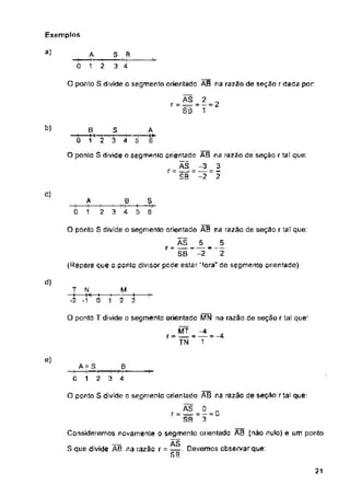 Exemplos
a)
0
O ponto S divide o segmento orientada AB na razao de seçao rdada por
b)
c)
d)
1
e)
21
O ponto T divide o segmento orientado MN na razão de seção r tal que:
MT
r = — -
TN
M
-f------- í— :-------f-
0 12 3
3
2 3 4
S R
3 4
A
0 1 2
AS 2 „
r - ■=■ = — = z
SB 1
T N
—! I-
*2 -1
O ponto S divide □ segmenlo orientado AB na razão de seção r tal que:
ÃS 0 „
r = = - — — «
SR 3
Consideremos novamente O segmento orientado AR {não nulo) e um ponto
s
S que divide AB na razão r = ^=. Devemos observar que:
s s
A - S
0 1 2
A
1~2
O ponto S divide o segmento orientado AB na razao de seção r tal que:
ÁS 5 5
r — -=^=- — — —
SB -2 2
(Repare que o ponlo divisor pede estar "fora“ do segmento orientado)
^4
5 6
8 3 A
—i---------n—i--------i---------1--------1----r*-
0 12 3 4 5 6
O ponto S divide o segmento orientado AS na razão de seção r tal que:
ÃS -3 3
r = = ■—■ = -
SB -2 2
__Ê
3 4
L
3 4
 