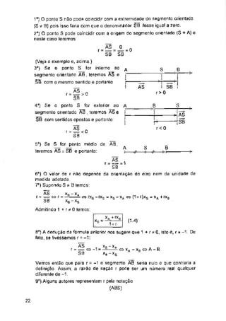 s B
A
AS
!
B
A
r<0
AB ,
B
A S
r = = 1
(1-4)
22
AS
r = =
SB
r>0
5°) Se S fnr ponto médio de
teremos AS = SB e portanto:
S__
4-jÃS
—|SB
1o) O ponto S não pode coincidir com a extremidade do segmente orientado
(S * 0) pois isso faria com que o denominador SB fosse igual a sero.
2‘) O ponto S pode coincidir com a origem do segmento orientado (S = A) e
neste caso leremos:
SB
y *A+rXB
*s "
Ba) A dedução da fórmula anlerior nos sugere que 1 + r * 0, isto é, r * -1. De
fato, se tivéssemos r = -1:
AS . xs - xA .
r = = <=> -1 = —------ o x. = Xn. A = E
SB xB-xs
Vemos então que para r = -1 o segmento Â3 seria nulo o que contraria a
definição. Assim, a ra?ão de seçãn r pode ser um número real qualquer
diferenle de -1.
9°) Alguns autores representam r pela notação
(ABS)
AS .
r = - 1
SB
6") O valor de r não depende da orientação do eixo nem da unidade de
medida adotada.
7”) Supondo S * 0 temos:
AS xs-xft i
gg &r!= x _x =XS-XA (1 + r)xs = XA + rx0
Admitindo 1 + r# 0 temos:
(Veja n exemplo e, acima.)
3*) Se o ponto S for interno ao
segmento orientado AB, teremos ÃS e
Sã com o mesmo sentido e portanto
ÃS „
r = = > C
SB
4") Se o ponto S for exterior ao
segmento orientado AB , teremos ASe
com sentidas opostos e portanto:
r = = <0
SB
 