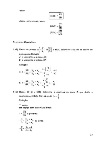 isto ê:
Assim, par exemplo, lemos
Exercícios Resolvidos
e determine a razao de seção em
Solução
4 -
Solução
ou ainda:
23
-57
40
1D modo
De acordo com a definição temos:
2
3
2
3
40
57
NR
r = — e portanto:
RM
Xr
Xb-4
-5-Xr
BÍ*
13
1.10) Dados os pontos aÍ-—1.
V 4J
que o ponlo R divide:
a) o segmento orientado AB
b) o segmento orientado HÁ
'A
- XR
(ABS) = =
SB
MT
(MNT)= =
TN
(RSM) = S3
MS
. , BR
b) r = —-
RA
1.19) Dados M(-5) e N(4), determine a abscissa do ponto R que divide o
2
segmento orientado NM na razao r = --
-xB ..
-Xr
xR-xN
X«-XR
. AR Xft - X
ar- ■= - —S-
RA XB
4 )
4-2
___ 3_^_
 