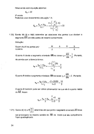 Resolvendo esta equaçfio obtemos:
= 22
1 +
Solução:
M A R
-2
de acordo com a fórmula ternos:
(6)
*R
xB =
1.21) Dados A(-4)eB
24
Sejam Ae B cs pontos pro­
curados.
O ponto B também pode ser obtido observando-se que ele é o ponto médio
de AN Assim:
10
ã"
2
3
10
3
N
6
2Ú modo
Podemos usar diretamenle a equação 1.4:
4 +í-2-5l
3 ,?Z'
21
3 J
O ponto A divide o segmento orientado MN na razao
MA
r, - =
AN
1 20) Sendo M(-2) e N(6) determine as abscissas dos pontos que dividem o
segmento MN em três parles de mesmo comprimento
XR -
-2 +
_ XM + ri*N _
1 + n
Xr = 22
ÁN *
1 + r
__ MB
O ponto B divide o segmenlo orientado MN na razao r, - = = 2 . Portanto:
BN
1
-. Portanto,
r
2>
1+1
2
xw + r2xN -2 + (2)(6)
6 1 + r2 i+2
2 +6
*A * *N _ 3.
2 " 1+2
determine até que ponto o segmento orientado ABdeve
ser prolongado no mesmo sentido de AB de modo que seu comprimento
fique quadruplicado.
 