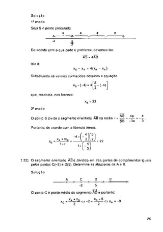 a a a
-S
islo é;
*s - XA = 4(XB *a)
Substituindo os valores conhecidos obtemos a equaçao
xs-HM z-( 4)
que, resolvida, nos fornece:
= 22
2a modo
ponto S divide o segmento orientado AB na razao
Portanto, de acordo com a formula temos;
= 22
Solução
A C D B
5
-2
O ponto C é ponto médio do segmento AD e portanto:
c=>-2^ c- xA = -9
xc = 2
25
4a
-3a
1.22) O segmento orientado ÀBê dividido em três partes de comprimentos iguais
pelos pontos C(-2) e D(5). Determine as abscissas de Ae 8.
Solução
1Ú modo
4
3
Seja S o ponto procurado
a
■'S- * y —
_5_
De acordo com o que pede o problema, devemos ter:
ÃS - 4ÂB
A
-4
X* * XQ
2
AS
r = =? =
SB
xs
-4 +
v xA + rxe
5
2
 