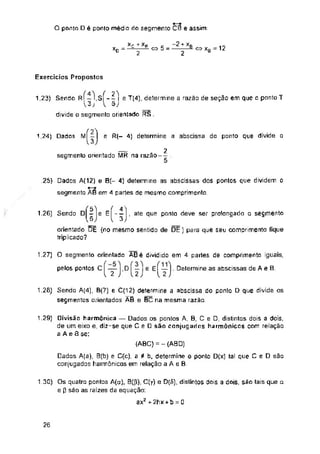 O ponto D é ponto médio do segmento CS e assim:
o 5 12
XD C5Xb
Exercícios Propostos
S| “ — | e T(4), determine a razão de seção em que o ponto T
1.23) Sendo R
e R(- 4) determine a abscissa do ponto que divide o
1.24) Dados
.25)
1.26) Sendo D e E
1.27)
pelos pontos C
1.26)
1.29)
1.30)
26
Divisão harmônica — Dados os pontos A. B, C e D, distintos dois a dois,
de um eixo e, diz-se que Ce são conjugados harmônicos com relação
a AeÔse:
Os quatro pontos A(ct), C(y) e D(fi), distintos dois a dois, são tais que a
e 0 são as raizes da equação:
ax2 + 2hx + b = o
Dados A(12) e B(- 4) determine as abscissas dos pontos que dividem o
segmento AB em 4 partes de mesmo comprimento.
5
6
orientado DÉ (no mesmo sentido de DE) para que seu comprimento fique
triplicado?
(ABC) = -(ABD)
Dados A(a), B(b) e C(c), a # b, determine o ponto D(x) tal que C e D são
conjugados harmônicos em relação a A e B.
xc +
2
O segmento orientado ABé dividido em 4 parles de comprimento iguais,
f — |,D f — i e eÍ—1- Delermine as abscissas de A e B
I 2 J L 2 J 12J
(ísM - ■
divide o segmento orientado RS
~~2 + xb
2
Sendo A(4), B(7) e C(12) determine a abscissa do ponto D que divide os
segmentos orientados AB e BC na mesma razão
— 2
segmento orientado MR na razão-- .
4 t
-I, ate que ponto deve ser prolongado o segmento
 