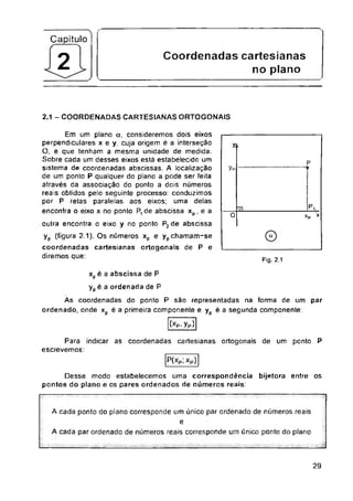2
2.1 - COORDENADAS CARTESIANAS ORTOGONAIS
P
O
<1
Fig. 2.1
P(Xp, Xp)
29
Capítulo
Para indicar as coordenadas cartesianas ortogonais de um ponto P
escrevemos:
A cada ponto do plano corresponde um único par ordenado de números reais
e
A cada par ordenado de números reais corresponde um único ponto do plano
Coordenadas cartesianas
no plano
Desse modo estabelecemos uma correspondência bijetora entre os
pontos do plano e os pares ordenados de números reais:
xp é a abscissa de P
ypéa ordenada de P
As coordenadas do ponto P são representadas na forma de um par
ordenado, onde xp éa primeira componente e yp é a segunda componente:
(Xp.yp)
Em um plano a, consideremos dois eixos
perpendiculares x e y, cuja origem é a interseção
O, e que tenham a mesma unidade de medida.
Sobre cada um desses eixos está estabelecido um
sistema de coordenadas abscissas. A localização
de um ponto P qualquer do plano a pode ser feita
através da associação do ponto a dois números
reais obtidos pelo seguinte processo: conduzimos
por P retas paralelas aos eixos; uma delas
encontra o eixo x no ponto P,de abscissa xp, e a
outra encontra o eixo y no ponto P2 de abscissa
yp (figura 2.1). Os números xp e yp chamam-se
coordenadas cartesianas ortogonais de P e
diremos que:
ÍP.
x
 