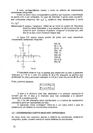 y
M
Ci „.;Z
-3
N
F"j 2 2
Então, podemos escrever:
2.2- COORDENADAS CARTESIANAS NÃO-ORTOGONAIS
30
Pe x « P(xp; 0)
Peyo P(0; yp)
Ao longo deste livro usaremos apenas o sistema de coordenadas cartesianas
ortogonais; porém, convém mencionar outros sistemas de coordenadas.
A(2:4)
G(-1,3)
C(-2, -2)
D(4; -2)
M(0. 1)
N(0;-4)
0(0; 0)
Q(-3, 0]
R(3: 0)
Sf-3-
: 2
; 1
-£
■1 0
o
*3 *2
R
3 *
7a
A figura 2 2 mostra alguns pontos do plano com suas respectivas
coordenadas cartesianas octogonais:
É importante observar çue os pontos que pertencem ao eixo x possuem
ordenada y = O (é o caso dos pontos R, Q e O), enquanto 0S pontos que
pertencem ao eixo y possuem abscissa x = O(êa caso dos pontos M, Ne O)
O eixo x é chamado eixo das abscissas e ê costume representá-lo
também por Ox O eixo y é chamado eixo rias ordenadas e é costume
representà-lo também por Oy
Ox e Oy são chamados eixos coordenados, e o sistema de coordenadas
cartesianas pode ser representado por Oxy.
A expressão "plano cartesiano" refere-se a um plano sobre o qual foi
estabelecido um sistema de coordenadas cartesianas
* 2
A essa correspondência damos
cartesianas ortogcnais.
O fato de existir essa correspondência justifica que façamos a identificação
do ponto com o par ordenado no lugar de dizermos “o ponto cujas coordena­
das cartesianas oriogonais são xpe yp podemos dizer simplesmente “o ponto
( XP'Yp)
Observação A palavra "carlesiano" refere-se ao nome do criador da Geometria
Analítica, Renõ Descartes, o qual assinava as obras escrevendo seu
nome em latim. Cadesius. A palavra “ortogonal" é utilizada aqui pelo
fato de os dois eixos formarem ângulo reto
o nome de sistema de coordenadas
 