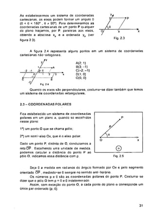 X
Fig. 2.3
um sistema de coordenadas
alguns pontos em
-2
*x
C
2.3 - COORDENADAS POLARES
1o) um ponto O que se chama pólo,
2o) um semi-eixo Ox, que é o eixo polar.
O x
a
Fig. 2.5
31
■>
x
Seja 0 a medida em radianos do ângulo formado por Ox e pelo segmento
orientado OP , medindo-se 0 sempre no sentido anti-horário.
Os números p e 0 são as coordenadas polares do ponto P. Costuma-se
dizer que o pólo O tem p = 0 e 0 indeterminado.
Assim, com exceção do ponto O, a cada ponto do plano a corresponde um
único par ordenado (p; 0).
Fica estabelecido um sistema de coordenadas
polares em um plano a, quando so escolhidos
nesse plano:
Dado um ponto P, distinto de O, conduzamos a
retaOP. Escolhendo uma unidade de medida,
podemos calcular a distância do ponto P ao
pólo O, indicamos essa distância com p
A(2; 1)
B(3; -1)
C(-2;-i)
D(1.0)
0(0; 0)
7
•?p
1/
1__zíl
o/
.1/___
A figura 2.4 representa
cartesianas não-ortogonais.
2i<
............ »A
D /
1 '2 / 3
-----j
Fig 2.4
Quando os eixos são perpendiculares, costuma-se dizer também que temos
um sistema de coordenadas retangulares.
Ao estabelecermos um sistema de coordenadas
cartesianas, os eixos podem formar um angulo 0
(0 < 0 < 180° . 0 * 90°). Para determinarmos as
coordenadas cartesianas de um ponto P qualquer
do plano traçamos, por P, paralelas aos eixos,
obtendo a abscissa xp e a ordenada yp (ver
figura 2 3).
 