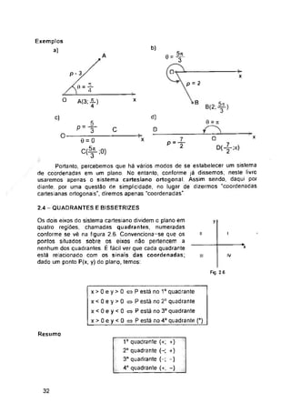 b)
A
O
P-3 x
p = 2
9 =
O x
B
d)
c)
0 = jt
C D
O x
X
2.4 - QUADRANTES E BISSETR1ZES
y
l
ii
*x
IV
III
Fig. 2 6
Resumo
32
Exemplos
a)
1o quadrante (+; +)
2° quadrante (-; +)
3° quadrante (~; -)
4o quadrante (+; -)
2L
4
p-f
Os dois eixos do sistema cartesiano dividem o plano em
quatro regiões, chamadas quadrantes, numeradas
conforme se vê na figura 2.6. Convenciona-se que os
pontos situados sobre os eixos não pertencem a
nenhum dos quadrantes. É fácil ver que cada quadrante
está relacionado com os sinais das coordenadas;
dado um ponto P(x, y) do plano, temos:
0 T
8(2:^-)
V
A(3; i)
4
O
x>0ey>0 «P está no 1o quadrante
x < 0 e y > 0 P está no 2° quadrante
x < 0 e y < 0 » P está no 3o quadrante
x>0ey<O«P está no 4o quadrante (*)
p-f
0 = 0
C(-^-;0)
O
Portanto, percebemos que há vários modos de se estabelecer um sistema
de coordenadas em um plano. No entanto, conforme já dissemos, neste livro
usaremos apenas o sistema cartesiano ortogonal. Assim sendo, daqui por
diante, por uma questão de simplicidade, no lugar de dizermos “coordenadas
cartesianas ortogonais", diremos apenas “coordenadas".
 