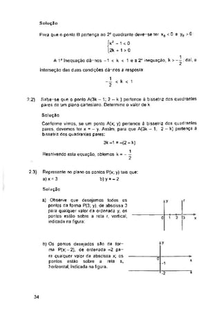 Solução
0.
A 1" inequaçâo dá-nos -1 < k < 1 ea2a inequaçâo, k
interseção das duas condições dá-nos a resposta:
k < 1
2.2)
2.3)
Solução
f
0 3
y
c x
S.
s
34
Represente no plano os pontos P(x; y) tais que:
a) x = 3 b) y = - 2
Sabe-se que o ponto A(3k - 1; 2 ~ k ) pertence à bissetriz dos quadrantes
pares de um plano cartesiano. Determine valor de k
Solução
Conforme vimos, se um ponto A(x; y) pertence á bissetriz dos quadrantes
pares, devemos ter x = - y. Assim, para que A(3k - 1; 2 - k) pertença ã
bissetrit dos quadrantes pares:
3k -1 =-(2 - k)
1
2
Para que o ponto B pertença ao 2a quadrante deve-se ter xa < 0 e yE
íkz ~ 1 < 0
12k + 1 > 0
b) Os pontos desejados $3o da for­
ma P(x,-2), de ordenada -2 pa­
ra qualquer valor da abscissa x; os
pontos estão sobre a rela
horizontal, indicada na figura.
a) Observe que desejamos todos os
pontos da forma P(3; y), de abscissa 3
para qualquer valor da ordenada y; os
pontos estão sobre a reta r, vertical,
indicada na figura:
-t—•-
1 2
1 u ■
> -- , dai, a
Resolvendo esta equação, obtemos k = -
 