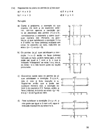 2 4)
y
Solução
r s
YJ>
T
3 4
0 ? x
rr
>4
t
2
0 x
y
4
3
s_;
X
d) ifjf
3
O 2 x
35
1 i
-+■
1
2
1
Represente no plano os pontos (x; y) tais quer
a) 1 É x í 3
b) 1 < x < 3
2
1
ç
/
..jJ
r
r
í
1i
I
Í3 4
r
-
b) Os pontos (x; y) que satisfazem a con­
dição 1 < x < 3 estão na faixa (infinita)
indicada ac lado: parem neste caso, x não
pode ser igual a 1 nem a 3, o que é
indicado "tracejando" as retas r e s, isto é,
as retas r e s náo fazem parte da região
procurada
Para satisfazer a condição 2 < y < 4 , y
não pode ser igual a 2 nem a 4, oque é
indicado tracejando as relas re s.
1 2
c) 2 < y £ 4
d) 2 < y < 4
-1 0
c) Queremos neste caso os pontos (x; y)
que satisfazem a condição 2íy£4,
isto é, não é feita menção a x.
Supõe-se então que x pode ser
qualquer número real, a exemplo do
item b do exercício 2.3. Temos, então, a
faixa (infinita), incluindo as retas r(y =4)
e s (y - 2) da figura ao lado.
a) Como o problema, a exemplo do que
ocorreu no item a do exercício ante­
rior dá-nos apenas a condição pa­
ra as abscissas dos pontos (1 s x í 3) ,
consideramos a ordenada y como qual­
quer número real Portanto, os pon­
tos (x; y) que satisfazem a condição 1 £ x
s 3 eslão na faixa (infinita) indicada em
cinza no desenho ao lado, incluindo as
etas r (x = 1) e s (x - 3).
 