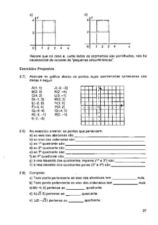 .y
y
t
4
...í 2
2
0 1 2 3 4 x
0 2 4 X
Exercícios Propostos
27)
l ! 3 i
C1
20)
2.9)
quadrante.
37
nula,
nula.
Repare que no caso e, como todos os segmentos são pontilhados, nao há
necessidade de recorrer ás “pequenas circunferências".
J(-3; -3)
K(2; —4)
U3.-1)
M(2; 2)
N(3: 0)
P(0; 2)
Q(-4; 0)
R(0;-1)
d)
4
A(1:1)
B(2; 3)
C« 2)
D(-1;3)
E(-2, 2)
F(-3, 4)
G(-4; 4)
H(-3;-1)
l(-2; “3)
a -
3 “
2 -
1 “
C)
4-
1
3
->2
--3
--<1
Complete:
a) Todo ponto pertencente ao eixo das abscissas tem
b) Todo ponto pertencente ao eixo das ordenadas tem
c) M(-4; 5) pertence ao quadrante
d) k(>/2;3) pertence ao quadrante,
e) L(5|-V3) pertence ao
No exercício anterior, os pontos que pertencem:
a) ao eixo das abscissas são
b) ao eixo das ordenadas são:
o) só 1° quadrante são:
d) ao 2“ quadrante são:
e) ao 3B quadrante são.
f) ao 4Ô quadrante são:
g) à reta bissetriz dos quadrantes impares (115 e 3°) são:
h) à rela bissetriz dos quadrantes pares (2° e 4”) sào:
Assinale no gráfico abaixo os ponlos cujas coordenadas cartesianas são
dadas a seguir
 