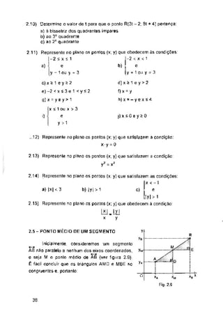 -2
a) b)
i) j)x£Qey>0
y
a) |x| < 3 b) |y| > 1 c)
2.5 - PONTO MÉDIO DE UM SEGMENTO y
Yn
yfl
o
38
2,1 Q) Determine o valor de 1 para que o ponlo R(3t -2, 8t + 4) pertença:
a) à bissetnz dos quadrantes ímpares
b) ao 3° quadrante
C) ao 2° quadrante
Inicialmenie, consideremos um segmento
AB não paralelo a nenhum dos eixos coordenados,
e seja M o ponto médio de AB (ver figura 2,9).
É fácil concluir que os triângulos AMD e MBE so
congruentes e. portanto:
d) x * 1 e y >2
f)x = y
h)x = -yex*4
c) x s 1 e y i 2
e)-2 c x 53 e 1 < y á 2
q] x = y e y > 1
x < 1 ou x > 3
e
y >1
B
X < 1
e
y = 1 Qii y =• 3
j i
Fig. 2.Q
_.12) Represente no plano os pontos (x; y) que satisfazem a condição:
X y = 0
2.13) Represente no plano os pontos (x; y) que satisfazem a condição:
-2 = x3
2.11) Represente no plano os pontos (x; y) que obedecem às condições:
-2sxí1
e
y - 1 ou y = 3
2.14) Represente no plano os pontos (x: y) que satisfazem as condições:
x < -1
e
ty|>i
2 15) Represente no plano os pontos (x: y) que obedecem à condição:
lxl_|y|
x y
xB*
 
