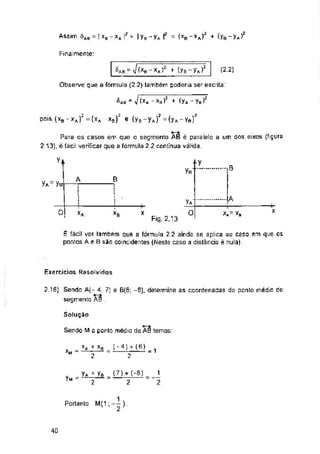 Finalmente:
= V (-*6 xa i2 + (Va Va) (2.2)
Observe que a fórmula (2 2) também poderia ser escrita
6a a - ^(xa-Xr)5 + (yA-yB)2
B
B
yA=yB
—ja
olI
X
*A XB X x.= xs
Fig. 2.13
Exercícios Resolvidos
Solução
y«
40
A
2.16) Sendo A(- 4; 7) e B(6; -8), determine as coordenadas do ponlo médio do
segmento AB .
É fácil ver lambám que a fórmula 2.2 ainda se aplica ao caso em que os
pontos A e B são coincidentes (Neste caso a distância é nula),
j
2
j*y
yB.....
(7)-r (-8)
2
y* + yB
2
yA;
o
Sendo M o ponto médio de AB temos:
V+
Para os casos em que o segmento AB é paralelo
2.'13), è fácil verificar que a fórmula 2 2 continua válida.
a um dos eixos (figura
= (xb-*a)2 + (ye-y*}’
Assim; <5Aa
Portanto:
pois (Xb-xJ2 =(xA XB)3 e (ys - yA)? = (yA-ye)2
x ..XA_^a (-4)^(6)
Xh- 2 ' “ 2
-1 xb - i ’ i Vb j yA í
 