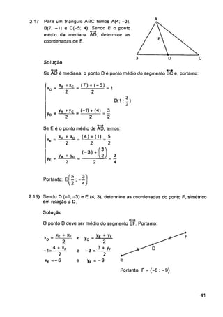 2 17
Solução
Se ÀD é mediana, o ponto D é ponto médio do segmento BC e, portanto:
(4)
yD
2
XP
e yD
e
e
Portanto: F = (-6 ; -9)
41
Solução
O ponto D deve ser médio do segmento EF. Portanto:
2.18) Sendo D (-1; -3) e E (4; 3), determine as coordenadas do ponto F. simétrico
em relação a D.
Para um triângulo ABC temos A(4; -3),
B(7; -1) e C(-5; 4). Sendo E o ponto
médio da mediana AD, determine as
coordenadas de E
3
2
3
2
3
4
_yg_^yc_ _(-D h
2 2
XD = *L±.
2
_4 + *F
2
xF = - 6
< 5
Portanto: El - ; —
12 4j
= + yF
2
-3 = ^A
2
yF = - 9
Se E é o ponto médio de ÃD, temos'
xA + xD (4) + (1) 5
------------ —------------- — —
E 2 2 2
_xb+xc_(7) + (- 5)
XD * —2 1
(-3) +
yA + yD
yE" 2
 