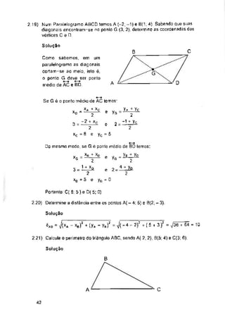Solução
C
B
A
e yG
2 =
3 = e
yc =5
e yG =
2 =
e
yc - o
Portanto: C( 8; 5 ) é D( 5; 0)
2.20) Determine a distância entre os pontos A( - 4; 5) e 9(2; - 3).
2 21) Calcule o perímetro do triângulo ABC, sendo A( 2; 2), B(5; 4) e C(3; 6).
Solução
C
A
42
2.19) Num Paralelogramei ABCD temos A (-2; -1) e B(1; 4). Sabendo que suas
diagonais encontram-se na ponlo G (3, 2). determine as coordenadas dos
vértices C e D.
Solução
= J(xA - XB)2 + (yA - yB/ = J(-4 - 2)^ ( 5 + 3)2 = ,/36TêZ = 10
Va + Yc
2
~1 + Vc
2
Como sabemos, em um
paralelograma as diagonais
cortam-se ao meio, isto é,
o ponto G deve ser ponto
médio de AC e BD
XG
□o mesmo modo, se G è ponto médio de BD lemos:
Ye/yo
2
2
Se G é o ponto médio de AC temos:
= x* + Xç
2
~2 + Xç
2
xc = 8 e
XB +
2
1 + xD
xD = 5 e
 