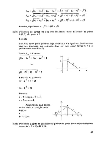 Portanto, o perímetro é: 7Í3 + Vl7 +
Solução
vt
3
ou
2
0 3
(a - 2)2 = 16
7+
____A
3-
5
0 4
43
-t
2
2 22) Determine os pontos do eixo das abscissas. cujas distâncias ao ponto
A (2, 3) são iguais a 5.
2.23) Determine o ponto da bissetríz dos quadrantes pares que é equidistante dos
pontes A( - 1; - 4)e B( 4, 3).
Elevando ao quadrado:
(a - 2); + 9 = 25
Assim temos dois pontos
satisfazendo a condição dada:
P (6: 0)
e
P'(-2; a)
Portanto:
a-2 = 4 ou a-2=“4
a = 6 ou a = - 2
P .
6 x
xJ mv. -yRr = & - s)2 * (2 - 4)7 - /iã
x> - (yA - ycf = V(2 -3)2 + (2 -6)2 = Ji?
o?'*(yB-ycf - J(S - 3? + (4 r 6) =
Seja P(a; b) um ponto genérico cuja distância a A é igual a 5. Se P está no
eixo das abscissas sua ordenada deve ser nula: assim temos b = Ü e
podemos escrever P(a: 0).
- Ví** -
’ - x
^(a-2)2 + (0 - 3)2 =5
'^AC
Õrc
&A6
Como SPA = 5 temos-
y(Xp - xA) + (Yp - yA) = 5
 
