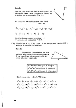 B
Solução
i/(xp “ xa) + (yp _ Ya) - J(xp - xb) + ÍYp Yb)
Solução
C
b
a
Considerando então o triângulo ABC temos:
44
a2 = b2 + c2 « o triângulo é retângulo
a2 < b2+ c2 o o triângulo é acutãngulo
a2 > b2 + c2 « o triângulo é obtusângulo
Resolvendo esta equação obtemos a = -2
Portanto, o ponto procurado é: P(—2; 2).
Lembremo-nos primeiramente de que,
dado um lado do triângulo cujos lados medem a,
b e c, supondo que seja a mesma medida do
maior lado, vale a propriedade:
2.24) Sabendo que A( -1; 2). B( 3; 1) e C(6; 4). verifique se o triângulo ABC é
retângulo, acutãngulo ou obtusângulo
Seja P o ponto procurado. Se P está na bissetriz dos
quadrantes pares, suas coordenadas devem ser
simétricas, isto é, devemos ter: P( a; -a ).
Por outro lado, P é equidistante de A e B, isto é,
SPA = ÓPB
= (xa - xb)2 + (Ya - Yb)2 = ("1 + 3)2 + (2 - 1)2 = 17
= (xB - xc) + (yA - yc) - (-1 - 6) + (2 - 4) =53
ac ~ (xa - xc) + (yB - yc) = (3 - 6) + (1 - 4) =18
(a + 1)2 + (-a + 4)z = (a - 4)2 + (-a - 3)2
S2ab
52ac
82i
M
 