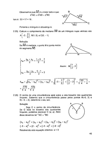 Isto é: 53 >17+ 18.
C
”/63
C
B M
ÍÍ7Õ '170
45
7
2
Solução
Seja C o centro da circunferência.
Se C está na bissetriz dos quadrantes
impares, podemos escrever C (a; a). Além
disso devemos ter 5AC = ÍBC
®am ” J(xa xm) + ÍYa Vm)
Observamos que AC é o maior lado e que:
82AC > 82AB + 62BC
Solução
Se AM é mediana, o ponto M é ponto médio
do segmento BC:
Assim : , 2
12
(xa - xc)2 + (yA - yc)? - (xb - xc)‘ + (yB - yc)?
(-5 - a)2 + (2 - a)2 = (-3 -a)2 + (-2 -a)2
Resolvendo esta equação obtemos: a = 3
2 26) O centro de uma circunferência está sobre a reta bissetriz dos quadrantes
impares Sabendo que a cincunferência passa pelos pontos A(-5; 2) e
B(- 3; - 2), determine o seu raio.
Portanto o triângulo é obtusángulo
2 25) Calcule o comprimento da mediana AM de um triângulo cujos vértices são
A -3 ; I, B(1; 5), e C(6; - 1).
|2 [169 1
I =f7"*4
v _yB^yc _5-i_
7M - 2 2
Xg + Xq 1 + 6
 