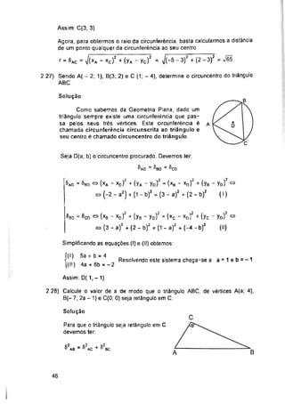 Assim: C(3; 3)
Solução
Simplificando as equações (I) e (II) obtemos:
Resolvendo este sistema chega-se a: a = 1 eb=-1
Assim: D( 1; - 1)
Solução
B
A
46
Seja D(a; b) o circuncentro procurado. Devemos ter.
= ®bd = ^CD
2.28) Calcule o valor de a de modo que o triângulo ABC, de vértices A(a; 4),
B(- 7; 2a - 1) e C(0; 0) seja retângulo em C.
Como sabemos da Geometria Plana, dado um
triângulo sempre existe uma circunferência que pas­
sa pelos seus três vértices. Esta circunferência é
chamada circunferência circunscrita ao triângulo e
seu centro é chamado circuncentro do triângulo
Para que o triângulo seja retângulo em C
devemos ter:
2.27) Sendo A( - 2; 1), B(3; 2) e C (1; - 4), determine o circuncentro do triângulo
ABC.
í(l) 5a + b = 4
[(II) 4a + 6b = -2
^Bo = ^cn
+ s2bc
§ad = 8bd ® (xA - xo)2 + (yA - yD)2 = (xb - xo)2 + (ye - yo)2«
co (-2 - a2) + (1 - b)2 = (3 - a)2 + (2 - b)2 (I)
82ac
52ab =
»(xB - xd)2 + (ys - yD)2 = (xc - xo)2 + (yc - yo)2 ®
co (3 - a)2 + (2 - b)2 = (1 - a)2 + (-4 - b)2 (II)
Agora, para obtermos o raio da circunferência, basta calcularmos a distância
de um ponto qualquer da circunferência ao seu centro
r = 5ac = J(xa " xc)Z + (yA - Yc)2 = J(-5 “3)2 + (2 -3)2 = v'65
 