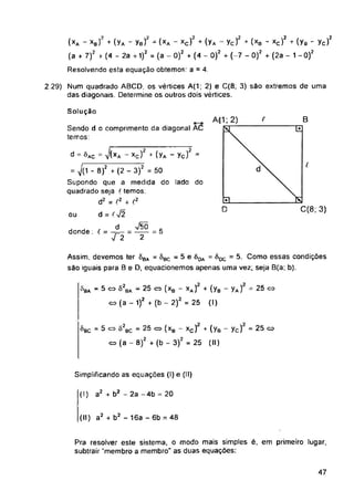 B
Afl1; 2) t
í.
C(8; 3)
D
ou
- 5 <=> 82
= 5 <=> Ò2.
Simplificando as equações (I) e (II)
(I) a2 + b2 - 2a -4b = 20
(II) a2 + b2 - 16a - 6b = 48
47
Solução
Sendo d o comprimento da diagonal AC
temos:
Pra resolver este sistema, o modo mais simples é, em primeiro lugar,
subtrair “membro a membro" as duas equações:
2.29) Num quadrado ABCD, os vértices A(1; 2) e C(8; 3) são extremos de uma
das diagonais. Determine os outros dois vértices.
^BA
^bc
d = õAC = v(xA - xc)2 + (yA - ycf =
= 7(1 - 8)2 + (2 - 3)2 = 50
Supondo que a medida do lado do
quadrado seja (temos:
d2 = f2 + (2
d =
d
bc = 25 <=> (xa - xc) + (yB - yc) - 25 co
(a - 8)2 + (b - 3)2 = 25 (II)
ba - 25 co (xB - xA) + (yB - yA) = 25 o
(a - 1)2 + (b - 2)2 = 25 (I)
Assim, devemos ter 8BA = ôBC - 5 e 8DA = 60C = 5. Como essas condições
são iguais para B e D, equacionemos apenas uma vez; seja B(a; b).
(*a “ xb)‘ + (Ya ~ Yb)? “ (xa - xc)2 + (Ya Yc/ * (xb ' xc)2 + (Yb - Yc)2
(a + 7)2 + (4 - 2a +1)2 = (a - O)2 + (4 - O)2 + (-7 - O)2 + (2a - 1 - O)2
Resolvendo esta equação obtemos: a = 4.
r « v5Õ c
donde : r = . . =------ = 5
■Í2 2
 
