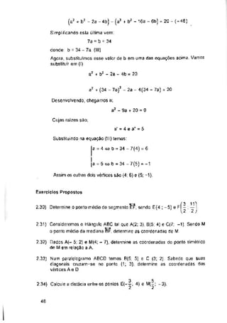 a2 + b2 - 2a - 4b = 20
2a - 4(34 - 7a) = 20
Cujas raizes são;
a' = 4 e a' = 5
Substituindo na equação (Jll) temos:
a = 4c?b = 34- 7(4) = 6
a = 5 wb - 34 -7(5) =-1
Assim os outros dois vértices sáo (4; 6) e (5; -1),
Exercícios Propostos
2.30) Determine o ponto médio do segmento EF, sendo E (4 ; -5) e fÍ- ; —1
U ' 2J
46
Simplificando esta última vem:
7a = b = 34
donde b = 34 - 7a (III)
Agora, substituímos esse valor de b em uma das equações acima. Vamos
substituir em (I)
Desenvolvendo, chegamos a;
a3 - 9a + 20 = 0
2.31) Consideremos o Iríãngulo ABC tal que A(2: 3), B(5: 4) e C(7; -1) Sendo M
□ ponto médio da mediana BF, determine as coordenadas de M.
2,32) Dados A(- 5; 2] e M(4; - 7), determine as coordenadas do ponto simétrico
de M em relação a A.
2.33] Num paralelogramo ABCD temos B(6; 5) e C (3; 2). Satiedo que suas
diagonais cruzam-se no ponto (1; 3), determine as coordenadas dos
vértices A e D
(a2 + b2 - 2a -4b) - (a2 + b2 - 16a ~ 6b) = 20 - (-48)
a2 + (34 - 7a)2
3 5
2.34) Calcule a dístâcia entre OS pontos e ^2‘
 