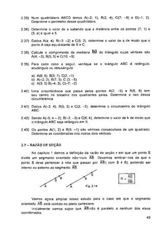 triângulo ABC é retângulo,
2,7-RAZÃO DE SEÇÃO
S
B
Fig. 2.14
49
a) A(6: 5). B(3: 7). C(2; -1)
b) A(-2; 2), 8(7; 5), C (3; -5)
c) A(3, 5) B(-4; 3), C(-7; -2)
2.42) Sendo A(-5: k - 2), B(-2; -3) e C(6; k), determine o valor de k de modo que
o triângulo ABC seja retângulo em E
2 35) Num quadrilátero ABCD temos A(-2; 1), B(2; 4), C(7; -8) e D(-1; 2).
Determine o perímetro desse quadrilátero.
2.36) Determine o valor de a sabendo que a distância entre os pontos (7; 1) e
(3, a) e igual a 5
2.39) Para cada caso a seguir, verifique
acutângulo ou obtusãngulo
2.43) Os pontos A(1; 2) e B(5; -1) são vértices consecutivos de um quadrado.
Determine as coordenadas dos outros dois vértices.
2.41) Dados A(—3, 4), B(5; 5) e C(2; -2), determine o circuncentro do triângulo
ABC.
R.S
SB
se o
No capítulo 1 demos a definição da razão de seção r em que um ponto S
divide um segmento orientado não-nulo AB Devemos lembrar-nos de que o
ponto S deve pertencer á reta que passar por AB( com S / B), podendo ser
interno ou externo ao segmento AB .
Vamos agora ampliar nosso estudo para o caso em que o segmento
orientado ÃB está contido no plano cartesiano.
Inicialmente vamos supor que ABnão é paralelo a nenhum dos eixos
coordenados.
2.37) Dados A(a; 4), B(-3; -2) e C(5; 2), determine o valor de a de modo que o
ponto A seja equidistante de B e C
2.38) Calcule o comprimento da mediana BM do triângulo cujos vértices são
A(4; -3). B(5; 5) e C(10, -5).
2.40) Uma circunferência que passa pelos pontos A(2; -9) e 8(9; 8) tem
seu centro na bissetriz dos quadrantes pares Determine o raio dessa
circunferência
 