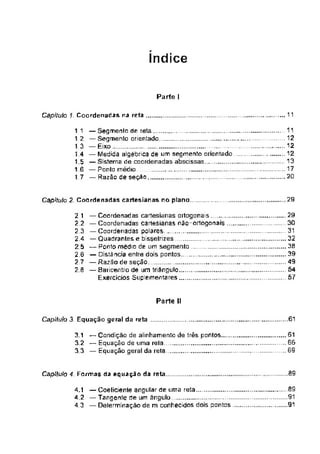 índice
Parte I
___ 11
Capitula 1 Coordenadas na reta
Capitula 2 Coordenadas cartes ianas no plano
Parte II
.,..61
Capitulo 3 Equação geral da reta
.09
Capítulo 4, Formas da equação da reta
............SS
91
91
2 1
2.2
2 3
2.4
25
2,6
2 7
2.a
11
1.2
1.3
14
1.5
1.6
— Segmento de reta
— Segmento orientado. . ...............................
— Eixo. ................................. ...........
— Medida algébrica de um segmento orientado
— Sistema de coordenadas abscissas.. ____
— Ponto médio ..................................
— Razão de seção
— Coordenadas cartesíanas ortogonais
— Coordenadas cartesianas não-ortogonais
— Coordenadas polares,. ..............................
— Quadrantes e bissetrizes
— Ponto médio de um segmento
— Distância entre dois pontos
— Razão de seção
— Baricentro de um triângulo
Exercícios Suplementares
29
30
31
32
39
49
54
.57
4.1 — Coeficiente angular de uma reta...,
4.2 —Tangente de um ângulo ...
4.3 — Delernninação de m conhecidos dois pontos
3.1 — Condição de alinhamento de três pontos 61
3.2 — Equação de uma rela „ 66
3 3 —Equação geral da reta . ..69
................ .11
1
...................12
12
................. 13
...................17
...................20
29
 