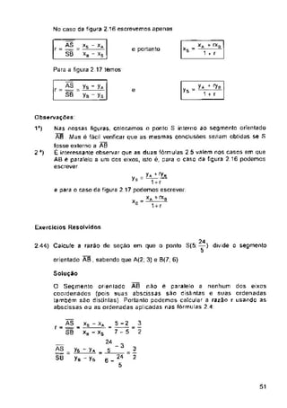 No caso d8 figura 2.16 escrevemos apenas
e portanto
Para a figura 2 17 temos
Ys =
e
1’)
2’)
ExerCiCiOS Resolvidos
2 44} Calcule a razão de seção em que o ponto 8(5; —) divide o segmento
orientado AB , sabendo que A(2; 3} e B(7; 6)
Solução
- 3
51
AS
V3=-
SB
AS
r = —
80
24
5
3
2
3
2
AS
r = =
SB
*s ~ Xa
- *s
ys - y*
ye - ys
y* 4 7b
1 r r
7-5
x
*s = -
ys = -V^
_ *s - X* =
XS - xs
24
= ys - y* = 5
y& J Ys 6
:A 4 rXB
1 r r
Observações
Nas nossas figuras, colocamos o ponto 8 interno ao segmento orientado
AB . Mas é fácil verificar que as mesmas conclusões seriam obtidas se 8
fosse externo a A0
É interessante observar que as duas fórmulas 2.5 valem nos casos em que
AB ê paralela a uni dos eixos, isto é, para o caso da figura 2.16 podemos
escrever
AS
r = lt
SB
e para o caso da figura 2 17 podemos escrever:
„ _XA+*0
xs “ 777
O Segmento orieniado AB não é paralelo a nenhum dos eixos
coordenados (pois suas abscissas são distintas e suas ordenadas
também são distinlasj. Portanto podemos calcular a razão r usando as
abscissas ou as ordenadas aplicadas nas fórmulas 2.4
24
5
 