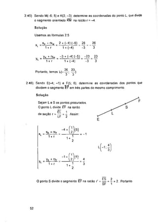 Solução
Usemos as fórmulas 2.5
26
xL
3
-3
Yl
Solução
de seção r = Assim:
= -1
Yl
52
-23
-3
2.45) Sendo M(-6; 5) e K(2; -3), determine as coordenadas do ponto L, que divide
o segmento orientado KM na razão r = -4
2.46) Sendo E(—4; -1) e F(5; 6), determine as coordenadas dos pontos que
dividem o segmento EF em trés partes de mesmo comprimento.
4
3
23
3
Ye + ...
1 + r
*ü)(5)
2
2
- = 2. Portanto
1
xK + rxM 2 +(-4)(-6) 26
1 + r 1 + (-4)
Sejam L e S os pontos procurados.
O ponto L divide ÉF na razão
ÊL 1
LF = 2
- Yk 4 H/m + (-4) (-5)
1 + r 1 + (-4)
+ í1^
2J' '
1+1
2
__ Eg
O ponto S divide o segmento EF na razão r” = =
26 23
Portanto, temos L(------; —)
3 3
xe = rxF
X--TTT =
 