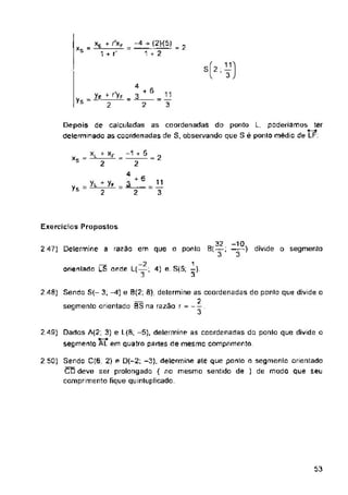 *s
+ 6
Ys =
XL
= 2
xs =
+ 6
Ys 2
Exercícios Propostos
2 47) Determine a razao em que o ponta B( —; —) divide o segmento
53
11
3
2
3
11
3
= xE * r
1 + rJ
Yl + Yf
2
2.40) Senda S(- 3; ^1) e 0(2; fi), determine as coordenadas do ponto que divide o
segmento orientado 0S na razão r =
2 50) Sendo 0(6, 2) e D(—2; -3). determine até que ponto o segmento orientado
CD deve ser prolongada ( no mesmo sentido de ) de modo que seu
comprimento fique quinluplicado.
2 49) Dados A(2; 3) e L(S, -5), determine as coordenadas do ponto que divide o
segmento AL em quatro partes de mesmo comprimento
4
ye + r'yF _ j.
2 2
-4h(2)(5) _
—---- = /
1 + 2
__ _2 1
onenladn LS onde L(—; 4) e. S(5; —)
-.j 3
SÍ2 , —
l 3
Depois de calculadas as coordenadas do ponto L, poderiamos ter
•—•
determinado as coordenadas de S, observando que S é ponto médio de LF:
r- xF -1 + 5
2 " 2
4
-10
3
32
3 '
 