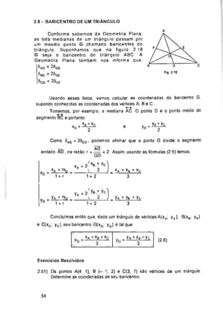 2.8 - BARICENTRO DE UM TRIÂNGULO
A
E
F
C
R
e yD =
XG
yG
e
(2.6)
Exercícios Resolvidos
54
Concluímos então que, dado um triângulo de vértices A(xa; yA), B(xa; yH)
C(xc; yc), seu baricentro G(xg; yG) é tal que:
D
Fig. 2.18
2.51) Os pontos A(4; 1), B (- 1; 2) e C(3; 7) são vértices de um triângulo.
Determine as coordenadas de seu baricentro.
xA + xB + xc
3
yA + yB + yc
3
. XA +
1 + r
xA + xB + Xç
3
yB + yc
2
Como 8aG = 26gd
*G
yA+2Íy»*yc
1 + 2
= y*+ =
1 + r
, podemos afirmar que o ponto G divide o segmento
AG
ientado AD , na razão r = = 2. Assim, usando as fórmulas (2.5) temos:
xa+2|Xb + xc
y 2
1 + 2
Conforme sabemos da Geometria Plana,
as três medianas de um triângulo passam por
um mesmo ponto G chamado baricentro do
triângulo Suponhamos que na figura 2 18
G seja o baricentro do triângulo ABC. A
Geometria Plana também nos informa que:
®ag = 2í>gd
' ^bg =
®cg “ 25gf
Usando esses fatos, vamos calcular as coordenadas do baricentro G,
supondo conhecidas as coordenadas dos vértices A, B e C.
Tomemos, por exemplo, a mediana AD. O ponto D é o ponto médio do
segmento BC e portanto:
Y _XB + XC
xD--y-
„ _íA+yB+yc
y<5-------- 3—
 