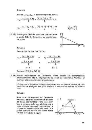Solução
= 2
yG
XG = e yG
2 = 3 =
e
a - 6 b = 9
e
Portanto: P(6, 0) e Q(Q, 9).
Solução
y C(c; d)
C/ A E
B(b; 0) x
O A(0, 0)
55
Solução
Temos 0(0; 0), P(a, 0) e Q(0; b)
2.52) O triângulo OPQ da figura tem por baricentro
o ponto G(2; 3) Determine as coordenadas
de P e Q
Para usar os métodos da Geometria
Analítica, deve-se escolher um sistema
de eixos coordenados Para fazer com
que a determinação dos vértices seja a
mais simples possível, "colocamos" a
origem do sistema sobre um deles, e a
“parte positiva" de um dos eixos sobre
um dos lados (veja a figura)
"Prove que o segmento cujas extremidades são os pontos médios de dois
lados de um triângulo tem, para medida, a metade da medida do terceiro
lado"
= yA yB + yç _ (1)+ (2)+ (3)
3 3
10
3
XA + XB
3
y#
Q
= yo + yP + yQ
3
0 + 0 + b
3
gK)
Xq + Xp + Xq
3~
0 + a + 0
3
Sendo G(xg ; yG) o baricentro pedido, temos:
+ xc (4) + (-1) ( 3)
3
XG
2.53) Muilas propriedades da Geometria Plana podem ser demonstradas
analiticamente isto é, empregando as idéias da Geometria Analítica. O
exemplo abaixo esclarece o procedimento
 