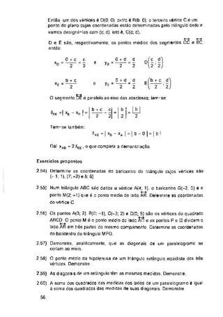 e
E
e
O segmente DE é paralelo ao eixo das abscissas; tem-se:
®nE -!
Tem-se lambem:
^AB “ | XB xA | = | b - o | - | b I
, o que completa a demonstração.
Exercícios propostos
2 54)
2.55)
2.56)
2.57) se
2 58)
2 59) As diagonais de um retângulo têm as mesmas medidas. Demonstre.
260)
56
b + c
2 2
O ponlo médio da hipolenusa de um Iriângulo retângulo eqijidista dos Irés
vértices. Demonstre.
b
2
d
2
d
2
A soma dos quadrados das medidas dos lados de um paralelogramo é igual
à soma dos quadrados das medidas de suas diagonais. Demonstre.
c
2
c
2
0 + d
2
0 + d
yE= —
Os pontos A(3; 2), B(ü; -1), C(~3; 2} e 5) são os vértices do quadrado
ARCD O ponto M é o ponto médio do lado AD e os pontos P e Q dividem o
lado AR em três partes do mesmo comprimento. Determine as coordenadas
do baricenfro do triângulo MPG.
Demonstre, analiticamente, que as diagonais de um paralelogramo
cortam ao meio.
Determine as coordenadas do baricentro do triângulo cujos vértices sao
(-1; 1), (7;-2)e5;6)
XAB * ^OE
Num triângulo ABC são dados □ vértice A(4; 1), o baricenlro G(-2; 0) e o
ponto M(2; -1) que é o ponto médio do lado AR. Determine as coordenadas
do vértice C.
0 + c
X°“
b + c d
2’2
dÍ£Í
l 2 2
Então, um dos vértices é 0(0: 0), outro é R(b: 0): o terceiro vértice C é um
ponto do planp cujas coordenadas estão determinadas pelo triângulo dado e
vamos designá-las com (o; d), isto é, C(c; d).
D e E são, respectivamente, os pontos médios dos segmentos ÕC e BC;
então.
b + c
*E = —
 