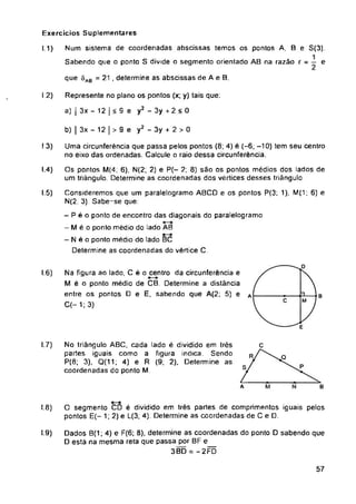 Exercicios Suplementares
I 1)
I 2)
9 e y2 - 3y + 2 > 0
b) | 3x - 12 |
I3)
I.4)
I.5)
I.6)
I.7)
A B
I.8)
I.9)
57
O segmento CD é dividido em trés partes de comprimentos iguais pelos
pontos E(- 1,2) e L(3; 4). Determine as coordenadas de C e D.
Dados B(1; 4) e F(6; 8), determine as coordenadas do ponto D sabendo que
D está na mesma reta que passa por BF e
3BD = -2FD
Uma circunferência que passa pelos pontos (8; 4) é (-6; -10) tem seu centro
no eixo das ordenadas. Calcule o raio dessa circunferência.
Os pontos M(4, 6), N(2; 2) e P(- 2; 8) são os pontos médios dos lados de
um triângulo. Determine as coordenadas dos vértices desses triângulo.
Consideremos que um paralelogramo ABCD e os pontos P<3; 1), M(1; 6) e
N(2, 3). Sabe-se que:
- P é o ponto de encontro das diagonais do paralelogramo
- M é o ponto médio do lado AB
- N é o ponto médio do lado BC
Determine as coordenadas do vértice C.
Represente no plano os pontos (x; y) tais que:
a) | 3x - 12 | < 9 e y2 - 3y + 2 < 0
Num sistema de coordenadas abscissas temos os pontos A, B e S(3).
Sabendo que o ponto S divide o segmento orientado AB na razão r = e
No triângulo ABC, cada lado é dividido em trés
partes iguais como a figura indica. Sendo
P(8; 3). Q(11; 4) e R (9; 2), Determine as
coordenadas do ponto M.
Na figura ao lado, C é o centro da circunferência e
M é o ponto médio de CB. Determine a distância
entre os pontos D e E, sabendo que A(2; 5) e
C(-1;3)
que SAB = 21 , determine as abscissas de A e B.
 