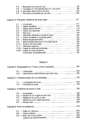 111
Capítulo 5. Posições relativas de duas retas
Parte III
165
Capítulo 6. Inequações do 1o grau a duas variáveis
179
Capitulo 7. Transformação de coordenadas
185
Capítulo 8. Distância de ponto a reta
.... 21Q
Capitulo 9 Área de polígonos
8.1
8.2
8.3
8.4
8.5
9.1 —Área do triângulo....................
9.2 — Regra prática..
9.3 —Área de um polígono
Exercícios Suplementares....
6.1 — Introdução
6.2 — Semiplanos determinados por uma reta.
— Equação reduzida da reta . ...
— Equação da reta conhecidos m e um ponlo .
— Equação segmentaria da reta
— Equações paramélricas da rela
179
182
.93
.98
103
106
5.1
5.2
5 3
5 4
5 5
5.6
5.7
5.8
5.9
— introdução
— Distância da origem 3 uma reta
— Distância de ponto a rela.................
— Distância entre retas paralelas
— Bissetrizes...........................................
4.4
4.5
4.6
6.12 — Feixe de retas concorrentes......................
5.13 — Feixe de retas paralelas ____
Exercícios Suplementares, .
— Introdução
— Retas paralelas
— Retas concorrentes .....
— Relas coincidentes .
— Resumo,... .
..............
— Posições relativas e equação geral____
— Retas paralelas e equação geral .
— Retas perpendiculares .
— Retas perpendiculares e equação geral
5.10 — Ângulo de duas retas...
5.11 —Situação especial
.... 165
... 166
185
188
189
198
204
.. 111
112
.. 113
113
.. 114
120
.. 121
123
125
138
145
. 151
156
.. 159
219
...221
232
...239
7.1 —Translação de eixos
7 2 — Rotação de eixos
 