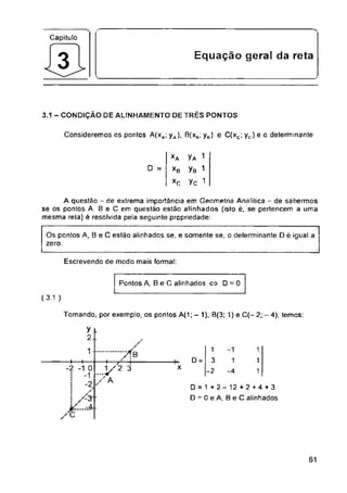 Capitulo
Equaçao geral da reta
3.1 - CONDIÇÀO DE ALINHAMENTO DE TRÈS PONTOS
Consideremos os pontos A(xa; yA), 8(xB; yB) e C(xc; yc) e o determinante
D =
Escrevendo de modo mais formal:
Pontos A, Be C alinhados <=> D = 0
(3.1 )
Tomando, por exemplo, os pontos A(1; — 1), 0(3; 1) e C(-2;-4), temos:
D =
x
.-.4.
61
A questão - de extrema importância em Geometria Analítica - de sabermos
se os pontos A, B e C em questão estão alinhados (isto é, se pertencem a uma
mesma reta) é resolvida pela seguinte propriedade:
y
2
yA 1
yB 1
yc 1
1
3
-2
1
-4
1
1
1
Os pontos A, B e C estão alinhados se, e somente se, o determinante D é igual a
zero.
........Xb
----- 1 f' !
...y2 3
XA
XB
XC
D = 1 +2- 12 +2 + 4 + 3
D = 0eA, BeC alinhados
1
—f—t—
-2 -1 0
: -1
 
