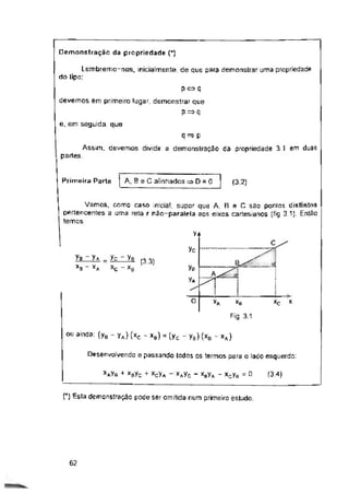 Demonstração da propriedade {*)
e, em seguida que
(3.2)
V+
yc
(3.3)
O *c
*A X
XB
Fig. 3.1
Desenvolvendo e passando todos os termos para o lado esquerdo:
(3.4)
0
XcVa XaYq - xgyA - xcyH
C) Esta demonstração pode ser omitida num primeiro estudo.
62
Lembremo-nos, inicialmente, de que para demonstrar uma propriedade
do tipo:
yB
Va
p«q
devemos em primeiro lugar, demonstrar que
P=>í|
q — p
demonstração da propriedade 3.1 em duas
Vamos, como caso inicial, supor que A. R e C são ponlos distintos
pertencentes a uma reta r não-paralela aos eixos cartesianos (fig 3.1). Então
temos:
OU ainda: (yB - yA) (xc - x9) = (yc - yB) (xB - xA)
Assim, devemos dividir a
partes.
yg - Va _ yç - ya
*0 XA Xc - xe
+ x0yc +
Primeira Parte | A, B eC alinhados D = 0
 