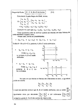 D = 0 A, Be C alinhados (3.5)
Segunda Parte
D =
* (*B " XA Yb = Ya) (Yc ’ Ya *C * X*)
e ou e
xB *A Ê XC = XA
A
Ya
0 *A= *B = »C X
V'
Yc 48 Ya e Yb = yA
c
A B
e
Va ' Yb 3 Yc
O XB *c
igualmente dada por abscissas e por ordenadas
64
C
6
Entào xA = xa = xc
e, portanto, A, B eC estão
alinhados.
Calculando pela Regra de Chio, Lemos:
xA Ya 1
xb Yb -
xc Yc. 1
= (xB-xA)(yc-yA)-(yB-yA)(xc*xA)
x* -
*c ’ *eJ
somente quando A, R eC são pontos da mesma rela.
Ya ~ Ye
Vc ' Ya
«A
No caso em que todos as falares são diferentes de zero, a igualdade
pode ser escrita:
Então A = B ou A - C e, portanto, A, B eC estão alinhados,
¥-
Yc
Yb
Então yA - yB = yc
portanto, A, B e C es­
tão alinhados,
_ I xb-xa Yh-Ya
~ 1 xc - xa Yc - Ya
xa 5 xB _ yA - yB
*0 - *A Yc - Ya
BA
o que nos permite concluir que A, B e C estão alinhados, pois a razão = é
rKC-
Como D = 0, vem que. (xB - xA )(yc - yA) = (yB - yA)(xc - xA).
Essa igualdade pode se verificar quando ao menos um dos fatores de
cada membro ê igual a zero.
Nesse caso, lemos as possibilidades:
 